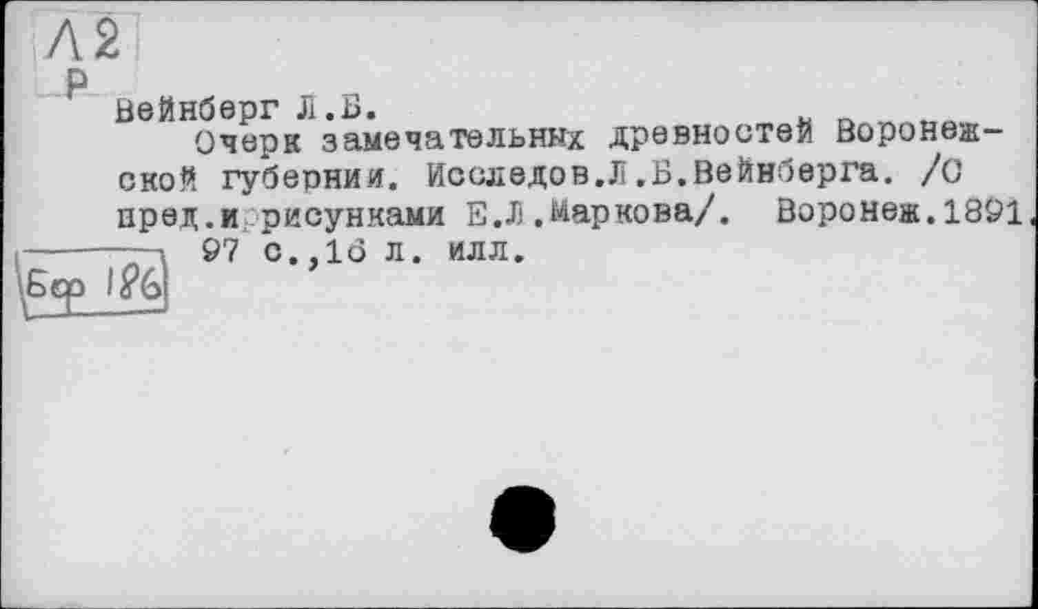 ﻿Л2
Вейнберг Л.Б.	* _
Очерк замечательных древностей Воронежской губернии. Иссл едо в. JÏ. Б. Вейнберга. /с пред.и рисунками E.J) .Маркова/. Воронеж. 1891
-----—-—.
Бер I&&
97 с.,16 л. илл.